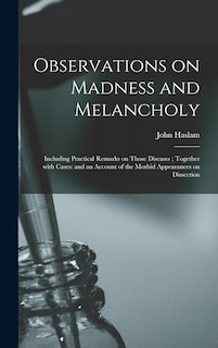 Observations on Madness and Melancholy: Including Practical Remarks on Those Diseases; Together With Cases: and an Account of the Morbid Appearances on Dissection