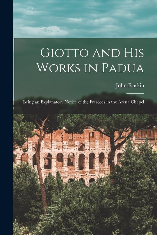 Giotto and His Works in Padua: Being an Explanatory Notice of the Frescoes in the Arena Chapel