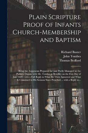 Plain Scripture Proof of Infants Church-membership and Baptism: Being the Arguments Prepared for (and Partly Managed in) the Publick Dispute With Mr. Tombes at Bewdley on the First Day of Jan. 1649: With a Full Reply to What He Then Answered and What...