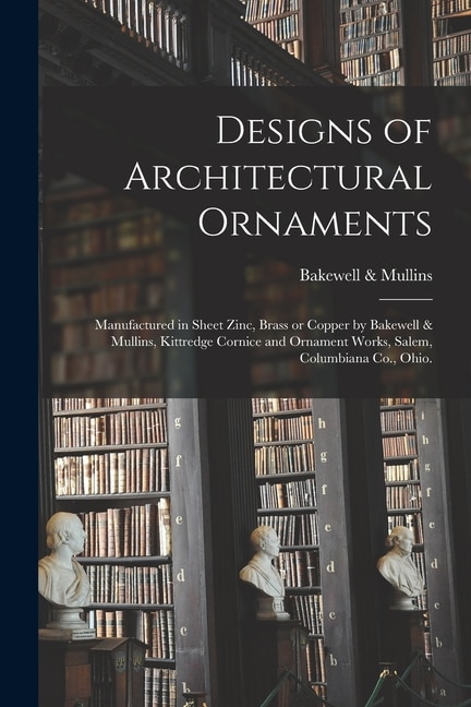 Designs of Architectural Ornaments: Manufactured in Sheet Zinc, Brass or Copper by Bakewell & Mullins, Kittredge Cornice and Ornament Works, Salem, Columbiana Co., Ohio.