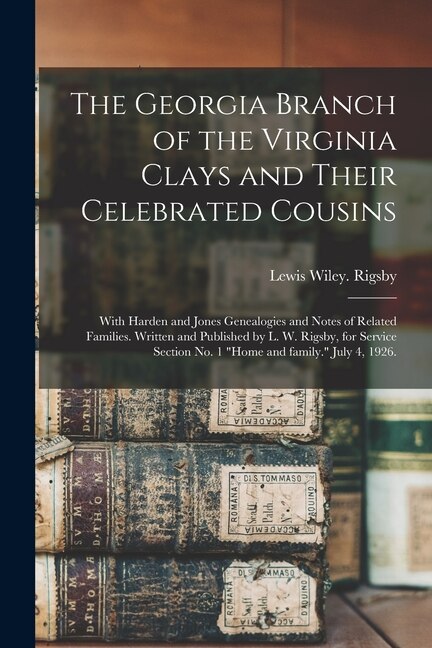 Front cover_The Georgia Branch of the Virginia Clays and Their Celebrated Cousins; With Harden and Jones Genealogies and Notes of Related Families. Written and Published by L. W. Rigsby, for Service Section No. 1 Home and Family. July 4, 1926.