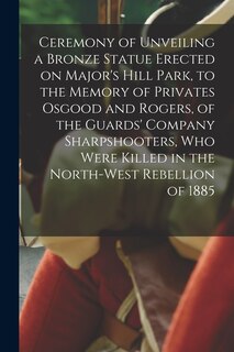 Couverture_Ceremony of Unveiling a Bronze Statue Erected on Major's Hill Park, to the Memory of Privates Osgood and Rogers, of the Guards' Company Sharpshooters, Who Were Killed in the North-West Rebellion of 1885 [microform]