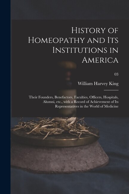 Front cover_History of Homeopathy and Its Institutions in America; Their Founders, Benefactors, Faculties, Officers, Hospitals, Alumni, Etc., With a Record of Achievement of Its Representatives in the World of Medicine; 03