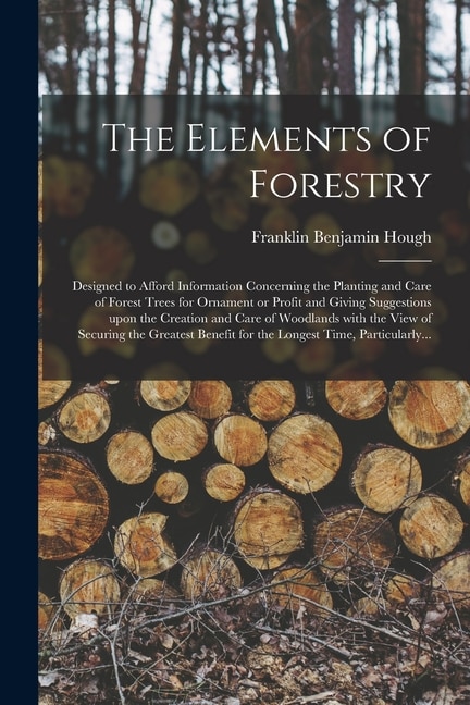 The Elements of Forestry: Designed to Afford Information Concerning the Planting and Care of Forest Trees for Ornament or Profit and Giving Suggestions Upon the Creation and Care of Woodlands With the View of Securing the Greatest Benefit for The...