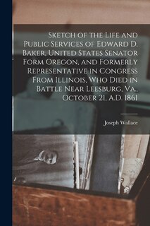 Front cover_Sketch of the Life and Public Services of Edward D. Baker, United States Senator Form Oregon, and Formerly Representative in Congress From Illinois, Who Died in Battle Near Leesburg, Va., October 21, A.D. 1861 [microform]