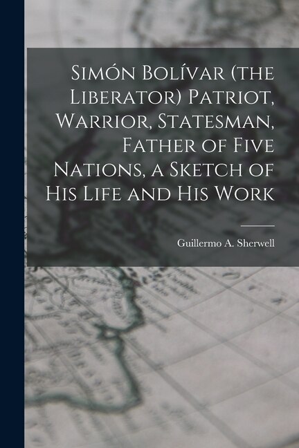 Front cover_Simón Bolívar (the Liberator) Patriot, Warrior, Statesman, Father of Five Nations, a Sketch of His Life and His Work