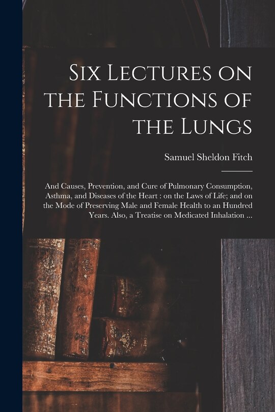 Front cover_Six Lectures on the Functions of the Lungs; and Causes, Prevention, and Cure of Pulmonary Consumption, Asthma, and Diseases of the Heart