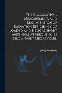 Front cover_The Calculation, Measurement, and Maximization of Radiation Efficiency of Loaded and Helical Short Antennas at Frequencies Below Thiry Megacycles.