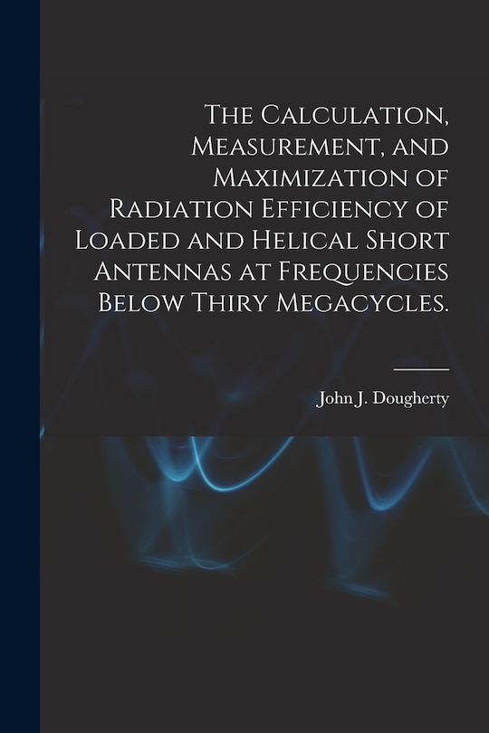Front cover_The Calculation, Measurement, and Maximization of Radiation Efficiency of Loaded and Helical Short Antennas at Frequencies Below Thiry Megacycles.