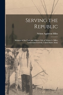 Serving the Republic: Memoirs of the Civil and Military Life of Nelson A. Miles, Lieutenant-General, United States Army