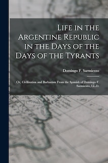 Life in the Argentine Republic in the Days of the Days of the Tyrants; Or, Civilization and Barbarism From the Spanish of Domingo F. Sarmiento, LL.D.