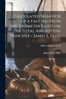 Couverture_Calculated Behavior of a Fast Neutron Spectrometer Based on the Total Absorption Principle / James E. Leiss.; NBS Technical Note 10