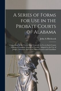 A Series of Forms for Use in the Probate Courts of Alabama: Comprising All the Forms Most Generally in Use in Such Courts ... Making a Complete Manual of Practice, Adapted to the Use of Judges, Attorneys, Executors, Administrators and Guardians