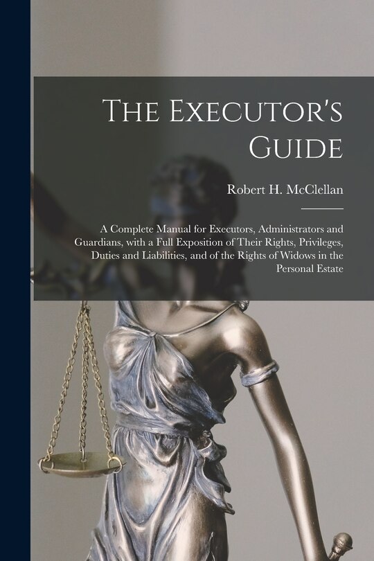 The Executor's Guide: a Complete Manual for Executors, Administrators and Guardians, With a Full Exposition of Their Rights, Privileges, Duties and Liabilities, and of the Rights of Widows in the Personal Estate