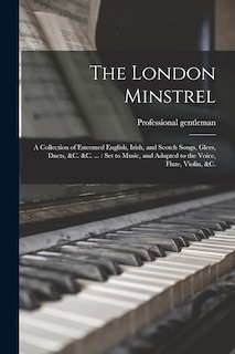 The London Minstrel: a Collection of Esteemed English, Irish, and Scotch Songs, Glees, Duets, &c. &c. ...: Set to Music, and Adapted to the Voice, Flute, Violin, &c.