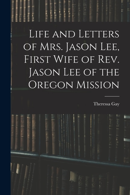 Front cover_Life and Letters of Mrs. Jason Lee, First Wife of Rev. Jason Lee of the Oregon Mission