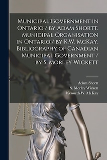 Couverture_Municipal Government in Ontario [microform] / by Adam Shortt. Municipal Organisation in Ontario / by K.W. McKay. Bibliography of Canadian Municipal Government / by S. Morley Wickett
