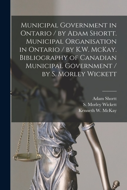 Couverture_Municipal Government in Ontario [microform] / by Adam Shortt. Municipal Organisation in Ontario / by K.W. McKay. Bibliography of Canadian Municipal Government / by S. Morley Wickett