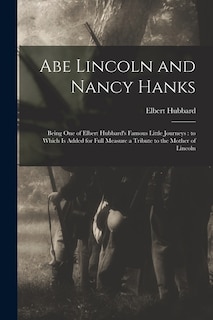 Abe Lincoln and Nancy Hanks: Being One of Elbert Hubbard's Famous Little Journeys: to Which is Added for Full Measure a Tribute to the Mother of Lincoln