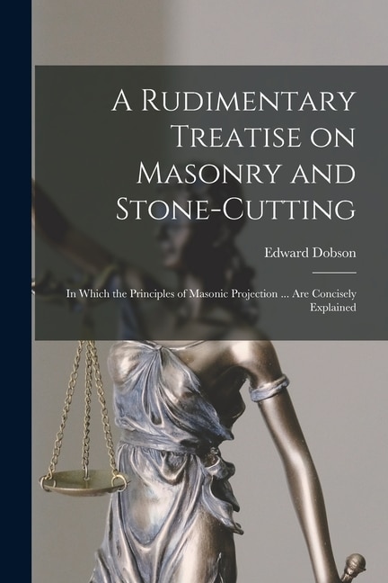 A Rudimentary Treatise on Masonry and Stone-cutting: in Which the Principles of Masonic Projection ... Are Concisely Explained