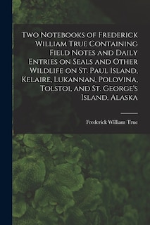 Front cover_Two Notebooks of Frederick William True Containing Field Notes and Daily Entries on Seals and Other Wildlife on St. Paul Island, Kelaire, Lukannan, Polovina, Tolstoi, and St. George's Island, Alaska