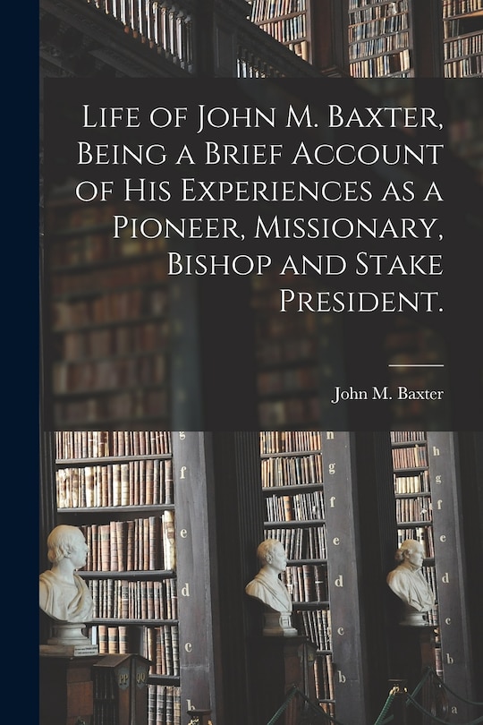 Front cover_Life of John M. Baxter, Being a Brief Account of His Experiences as a Pioneer, Missionary, Bishop and Stake President.