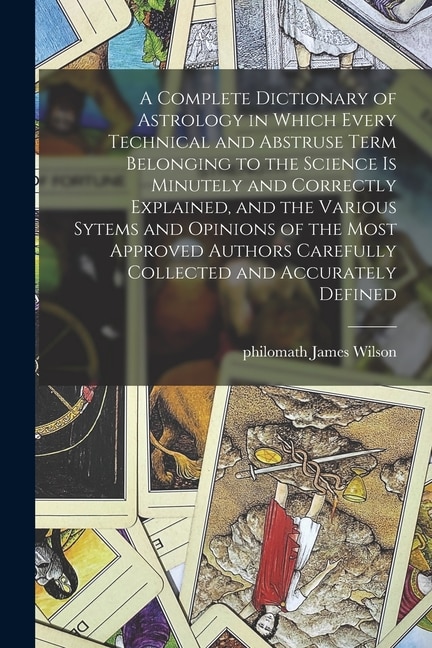 Front cover_A Complete Dictionary of Astrology in Which Every Technical and Abstruse Term Belonging to the Science is Minutely and Correctly Explained, and the Various Sytems and Opinions of the Most Approved Authors Carefully Collected and Accurately Defined