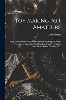 Toy Making for Amateurs: Being Instructions for the Home Construction of Simple Wooden Toys, and of Others That Are Moved or Driven by Weights, Clockwork, Steam, Electricity, &c.