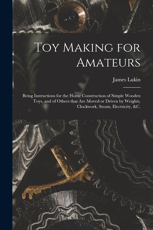 Toy Making for Amateurs: Being Instructions for the Home Construction of Simple Wooden Toys, and of Others That Are Moved or Driven by Weights, Clockwork, Steam, Electricity, &c.