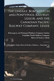 The Lindsay, Bobcaygeon and Pontypool Railway, Lessor, and the Canadian Pacific Railway Company, Lessee [microform]: Lease: Clarke, Bowes & Swabey, Solicitors ... Dated July 1st, 1903