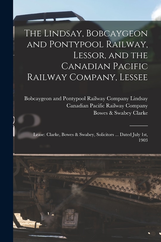 The Lindsay, Bobcaygeon and Pontypool Railway, Lessor, and the Canadian Pacific Railway Company, Lessee [microform]: Lease: Clarke, Bowes & Swabey, Solicitors ... Dated July 1st, 1903