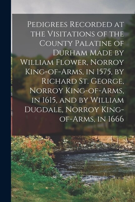 Front cover_Pedigrees Recorded at the Visitations of the County Palatine of Durham Made by William Flower, Norroy King-of-arms, in 1575, by Richard St. George, Norroy King-of-arms, in 1615, and by William Dugdale, Norroy King-of-arms, in 1666