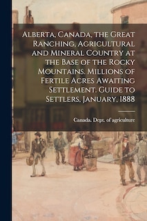Front cover_Alberta, Canada, the Great Ranching, Agricultural and Mineral Country at the Base of the Rocky Mountains. Millions of Fertile Acres Awaiting Settlement. Guide to Settlers, January, 1888
