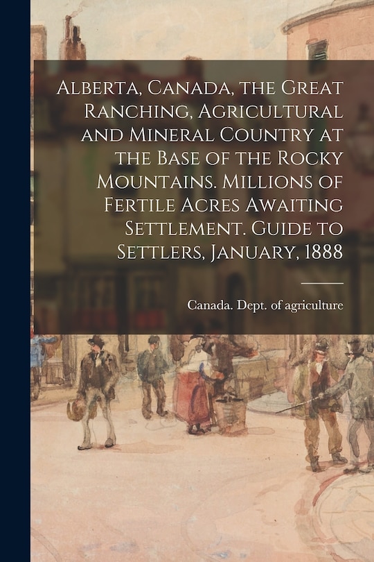 Front cover_Alberta, Canada, the Great Ranching, Agricultural and Mineral Country at the Base of the Rocky Mountains. Millions of Fertile Acres Awaiting Settlement. Guide to Settlers, January, 1888