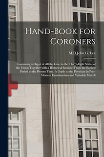 Hand-book for Coroners: Containing a Digest of All the Laws in the Thirty-eight States of the Union Together With a Historical Resumé, From the Earliest Period to the Present Time. A Guide to the Physician in Post-mortem Examinations and Valuable Miscell