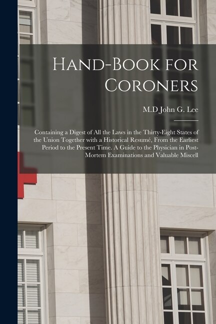 Hand-book for Coroners: Containing a Digest of All the Laws in the Thirty-eight States of the Union Together With a Historical Resumé, From the Earliest Period to the Present Time. A Guide to the Physician in Post-mortem Examinations and Valuable Miscell