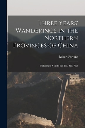 Three Years' Wanderings in the Northern Provinces of China: Including a Visit to the tea, Silk, And