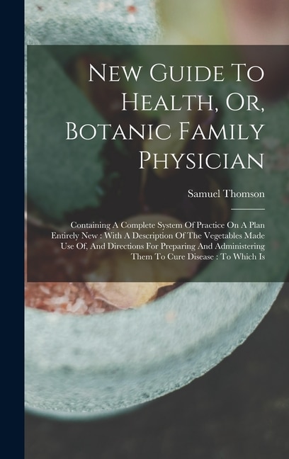 New Guide To Health, Or, Botanic Family Physician: Containing A Complete System Of Practice On A Plan Entirely New: With A Description Of The Vegetables Made Use Of, And Directions For Preparing And Administering Them To Cure Disease: To Which Is