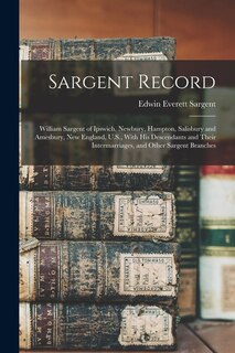 Sargent Record: William Sargent of Ipswich, Newbury, Hampton, Salisbury and Amesbury, New England, U.S., With his Descendants and Their Intermarriages, and Other Sargent Branches