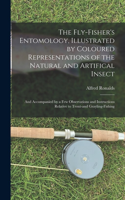 The Fly-fisher's Entomology, Illustrated by Coloured Representations of the Natural and Artifical Insect; and Accompanied by a few Observations and Instructions Relative to Trout-and Grayling-fishing
