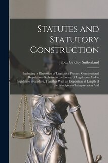 Statutes and Statutory Construction: Including a Discussion of Legislative Powers, Constitutional Regulations Relative to the Forms of Legislation And to Legislative Procedure, Together With an Exposition at Length of the Principles of Interpretation And