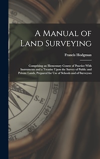 A Manual of Land Surveying: Comprising an Elementary Course of Practice With Instruments and a Treatise Upon the Survey of Public and Private Lands, Prepared for Use of Schools and of Surveyors