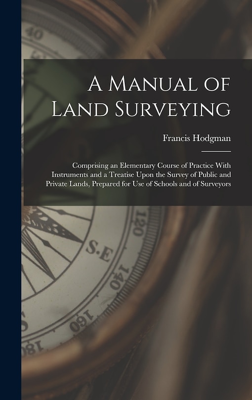 A Manual of Land Surveying: Comprising an Elementary Course of Practice With Instruments and a Treatise Upon the Survey of Public and Private Lands, Prepared for Use of Schools and of Surveyors