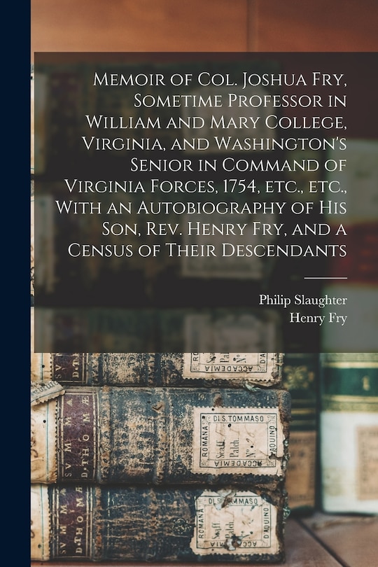 Memoir of Col. Joshua Fry, Sometime Professor in William and Mary College, Virginia, and Washington's Senior in Command of Virginia Forces, 1754, etc., etc., With an Autobiography of his son, Rev. Henry Fry, and a Census of Their Descendants