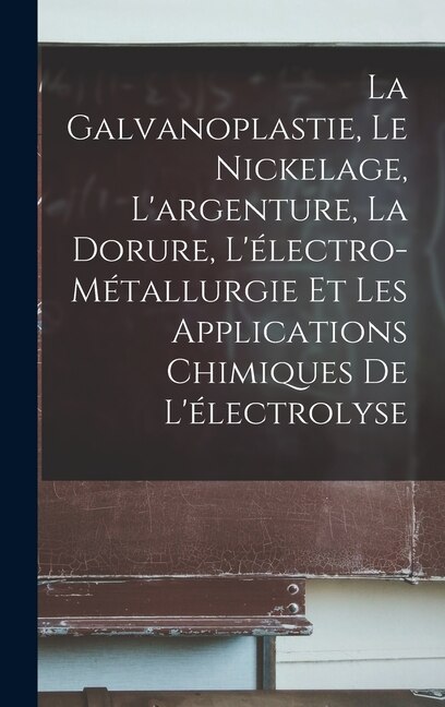 Front cover_La Galvanoplastie, Le Nickelage, L'argenture, La Dorure, L'électro-Métallurgie Et Les Applications Chimiques De L'électrolyse