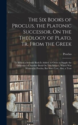 The Six Books of Proclus, the Platonic Successor, On the Theology of Plato, Tr. From the Greek: To Which a Seventh Book Is Added, in Order to Supply the Deficiency of Another Book On This Subject, Which Was Written by Proclus, But Since Lost. Also, a Tran