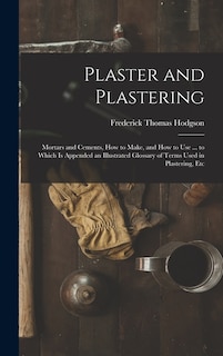 Plaster and Plastering: Mortars and Cements, How to Make, and How to Use ... to Which Is Appended an Illustrated Glossary of Terms Used in Plastering, Etc