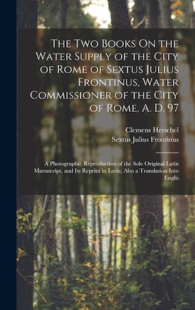 The Two Books On the Water Supply of the City of Rome of Sextus Julius Frontinus, Water Commissioner of the City of Rome, A. D. 97: A Photographic Reproduction of the Sole Original Latin Manuscript, and Its Reprint in Latin; Also a Translation Into Englis