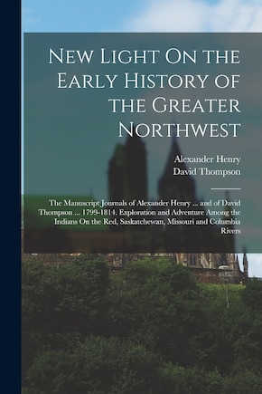 New Light On the Early History of the Greater Northwest: The Manuscript Journals of Alexander Henry ... and of David Thompson ... 1799-1814. Exploration and Adventure Among the Indians On the Red, Saskatchewan, Missouri and Columbia Rivers