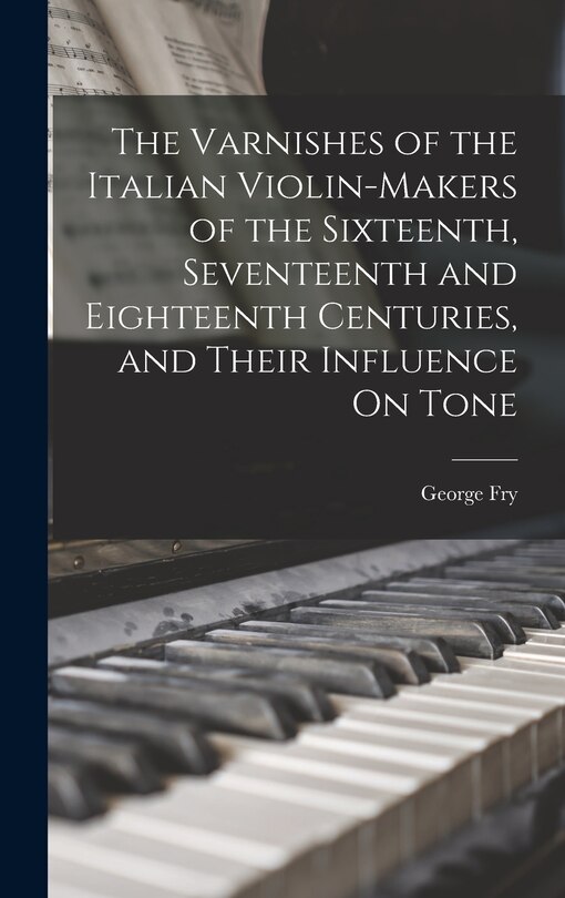 Front cover_The Varnishes of the Italian Violin-Makers of the Sixteenth, Seventeenth and Eighteenth Centuries, and Their Influence On Tone